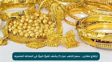 ارتفاع مفاجئ.. سعر الذهب عيار 21 يشهد تغيرًا كبيرًا في الصاغة المصرية